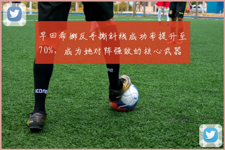 早田希娜反手撕斜线成功率提升至70%,成为她对阵强敌的核心武器