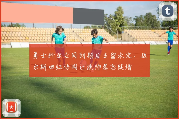 勇士科尔合同到期后去留未定,迈尔斯回归传闻让换帅悬念陡增