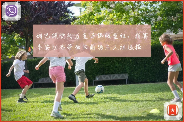 姆巴佩续约后皇马锋线重组,新赛季安切洛蒂面临前场三人组选择