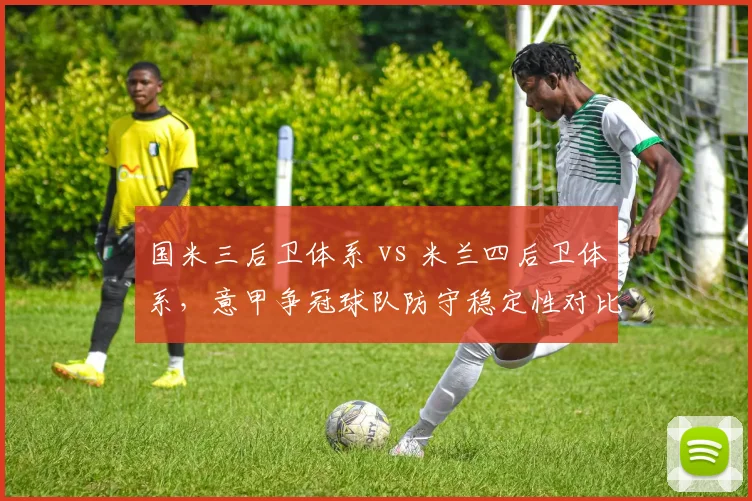 国米三后卫体系 vs 米兰四后卫体系,意甲争冠球队防守稳定性对比