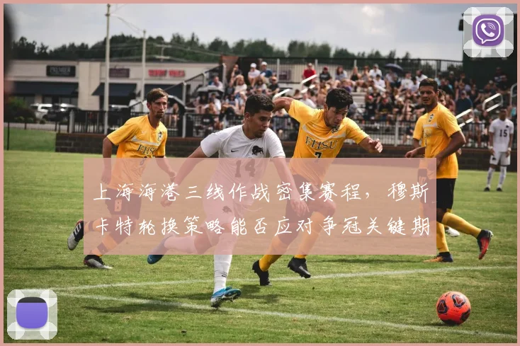 上海海港三线作战密集赛程,穆斯卡特轮换策略能否应对争冠关键期?