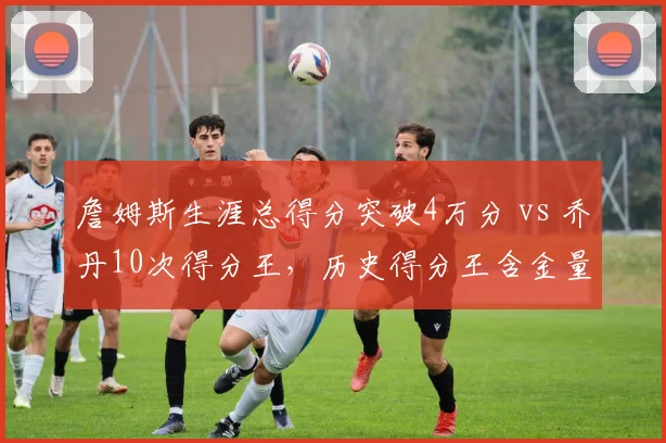 詹姆斯生涯总得分突破4万分 vs 乔丹10次得分王，历史得分王含金量之争再起