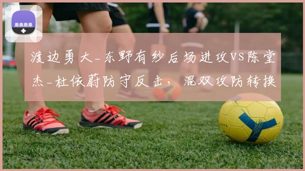 渡边勇大_东野有纱后场进攻vs陈堂杰_杜依蔚防守反击，混双攻防转换效率