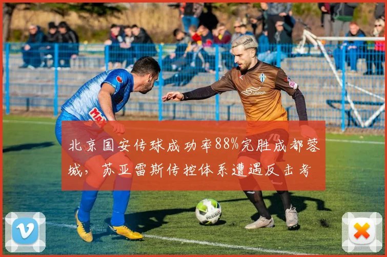 北京国安传球成功率88%完胜成都蓉城，苏亚雷斯传控体系遭遇反击考验