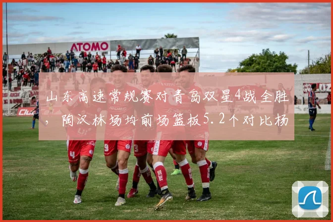 山东高速常规赛对青岛双星4战全胜，陶汉林场均前场篮板5.2个对比杨瀚森3.1个制霸内线